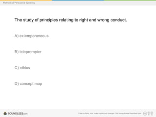 Methods of Persuasive Speaking

The study of principles relating to right and wrong conduct.

A) extemporaneous

B) teleprompter

C) ethics

D) concept map

Free to share, print, make copies and changes. Get yours at www.boundless.com

 