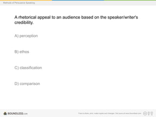 Methods of Persuasive Speaking

A rhetorical appeal to an audience based on the speaker/writer's
credibility.
A) perception

B) ethos

C) classification

D) comparison

Free to share, print, make copies and changes. Get yours at www.boundless.com

 
