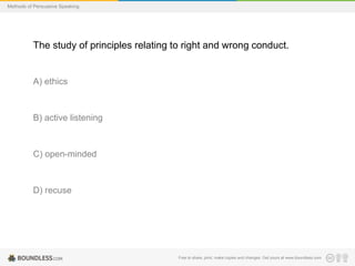 Methods of Persuasive Speaking

The study of principles relating to right and wrong conduct.

A) ethics

B) active listening

C) open-minded

D) recuse

Free to share, print, make copies and changes. Get yours at www.boundless.com

 