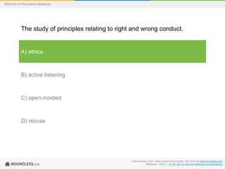 Methods of Persuasive Speaking

The study of principles relating to right and wrong conduct.

A) ethics

B) active listening

C) open-minded

D) recuse

Free to share, print, make copies and changes. Get yours at www.boundless.com
Wiktionary. "ethics." CC BY-SA 3.0 http://en.wiktionary.org/wiki/ethics

 
