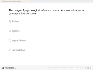 Methods of Persuasive Speaking

The usage of psychological influence over a person or situation to
gain a positive outcome.
A) Pathos

B) rhetoric

C) logical fallacy

D) manipulation

Free to share, print, make copies and changes. Get yours at www.boundless.com

 