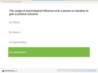 Methods of Persuasive Speaking

The usage of psychological influence over a person or situation to
gain a positive outcome.
A) Pathos

B) rhetoric

C) logical fallacy

D) manipulation

Free to share, print, make copies and changes. Get yours at www.boundless.com
Wiktionary. "manipulation." CC BY-SA 3.0 http://en.wiktionary.org/wiki/manipulation

 