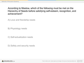 Methods of Persuasive Speaking

According to Maslow, which of the following must be met on the
Hierarchy of Needs before satisfying self-esteem, recognition, and
achievement?
A) Love and friendship needs

B) Physiology needs

C) Self-actualization needs

D) Safety and security needs

Free to share, print, make copies and changes. Get yours at www.boundless.com

 