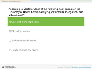 Methods of Persuasive Speaking

According to Maslow, which of the following must be met on the
Hierarchy of Needs before satisfying self-esteem, recognition, and
achievement?
A) Love and friendship needs

B) Physiology needs

C) Self-actualization needs

D) Safety and security needs

Free to share, print, make copies and changes. Get yours at www.boundless.com
Boundless - LO. "Boundless." CC BY-SA 3.0 http://www.boundless.com/

 