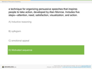Methods of Persuasive Speaking

a technique for organizing persuasive speeches that inspires
people to take action, developed by Alan Monroe. Includes five
steps—attention, need, satisfaction, visualization, and action.
A) Inductive reasoning

B) syllogism

C) emotional appeal

D) Motivated sequence

Free to share, print, make copies and changes. Get yours at www.boundless.com
Wikipedia. "Motivated sequence." CC BY-SA 3.0 http://en.wikipedia.org/wiki/Motivated+sequence

 