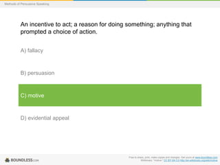 Methods of Persuasive Speaking

An incentive to act; a reason for doing something; anything that
prompted a choice of action.
A) fallacy

B) persuasion

C) motive

D) evidential appeal

Free to share, print, make copies and changes. Get yours at www.boundless.com
Wiktionary. "motive." CC BY-SA 3.0 http://en.wiktionary.org/wiki/motive

 