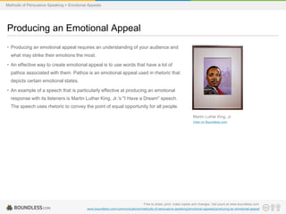 Methods of Persuasive Speaking > Emotional Appeals

Producing an Emotional Appeal
• Producing an emotional appeal requires an understanding of your audience and
what may strike their emotions the most.

• An effective way to create emotional appeal is to use words that have a lot of
pathos associated with them. Pathos is an emotional appeal used in rhetoric that
depicts certain emotional states.
• An example of a speech that is particularly effective at producing an emotional
response with its listeners is Martin Luther King, Jr.'s "I Have a Dream" speech.
The speech uses rhetoric to convey the point of equal opportunity for all people.
Martin Luther King, Jr.
View on Boundless.com

Free to share, print, make copies and changes. Get yours at www.boundless.com
www.boundless.com/communications/methods-of-persuasive-speaking/emotional-appeals/producing-an-emotional-appeal

 