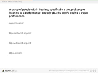 Methods of Persuasive Speaking

A group of people within hearing; specifically a group of people
listening to a performance, speech etc.; the crowd seeing a stage
performance.
A) persuasion

B) emotional appeal

C) evidential appeal

D) audience

Free to share, print, make copies and changes. Get yours at www.boundless.com

 