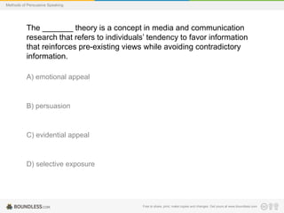 Methods of Persuasive Speaking

The _______ theory is a concept in media and communication
research that refers to individuals’ tendency to favor information
that reinforces pre-existing views while avoiding contradictory
information.
A) emotional appeal

B) persuasion

C) evidential appeal

D) selective exposure

Free to share, print, make copies and changes. Get yours at www.boundless.com

 
