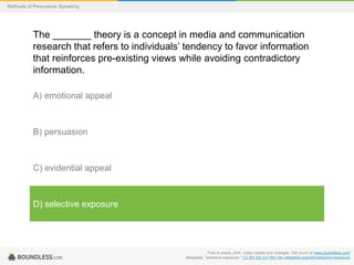 Methods of Persuasive Speaking

The _______ theory is a concept in media and communication
research that refers to individuals’ tendency to favor information
that reinforces pre-existing views while avoiding contradictory
information.
A) emotional appeal

B) persuasion

C) evidential appeal

D) selective exposure

Free to share, print, make copies and changes. Get yours at www.boundless.com
Wikipedia. "selective exposure." CC BY-SA 3.0 http://en.wikipedia.org/wiki/selective+exposure

 
