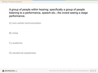 Methods of Persuasive Speaking

A group of people within hearing; specifically a group of people
listening to a performance, speech etc.; the crowd seeing a stage
performance.
A) non-verbal communication

B) noise

C) audience

D) situational awareness

Free to share, print, make copies and changes. Get yours at www.boundless.com

 