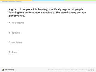 Methods of Persuasive Speaking

A group of people within hearing; specifically a group of people
listening to a performance, speech etc.; the crowd seeing a stage
performance.
A) informative

B) speech

C) audience

D) toast

Free to share, print, make copies and changes. Get yours at www.boundless.com

 