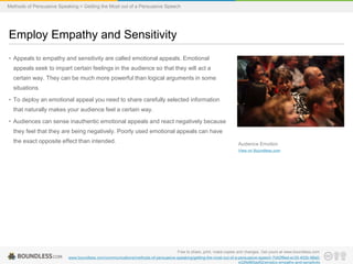 Methods of Persuasive Speaking > Getting the Most out of a Persuasive Speech

Employ Empathy and Sensitivity
• Appeals to empathy and sensitivity are called emotional appeals. Emotional
appeals seek to impart certain feelings in the audience so that they will act a
certain way. They can be much more powerful than logical arguments in some
situations.
• To deploy an emotional appeal you need to share carefully selected information
that naturally makes your audience feel a certain way.
• Audiences can sense inauthentic emotional appeals and react negatively because
they feel that they are being negatively. Poorly used emotional appeals can have

the exact opposite effect than intended.

Audience Emotion
View on Boundless.com

Free to share, print, make copies and changes. Get yours at www.boundless.com
www.boundless.com/communications/methods-of-persuasive-speaking/getting-the-most-out-of-a-persuasive-speech-7d42f6ed-ec35-402b-98a0e32fe865ad52/employ-empathy-and-sensitivity

 