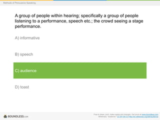 Methods of Persuasive Speaking

A group of people within hearing; specifically a group of people
listening to a performance, speech etc.; the crowd seeing a stage
performance.
A) informative

B) speech

C) audience

D) toast

Free to share, print, make copies and changes. Get yours at www.boundless.com
Wiktionary. "audience." CC BY-SA 3.0 http://en.wiktionary.org/wiki/audience

 