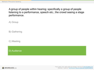 Methods of Persuasive Speaking

A group of people within hearing; specifically a group of people
listening to a performance, speech etc.; the crowd seeing a stage
performance.
A) Group

B) Gathering

C) Meeting

D) Audience

Free to share, print, make copies and changes. Get yours at www.boundless.com
Wiktionary. "audience." CC BY-SA 3.0 http://en.wiktionary.org/wiki/audience

 