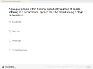 Methods of Persuasive Speaking

A group of people within hearing; specifically a group of people
listening to a performance, speech etc.; the crowd seeing a stage
performance.
A) audience

B) Encode

C) Message

D) Demographics

Free to share, print, make copies and changes. Get yours at www.boundless.com

 