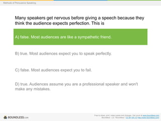 Methods of Persuasive Speaking

Many speakers get nervous before giving a speech because they
think the audience expects perfection. This is
A) false. Most audiences are like a sympathetic friend.

B) true. Most audiences expect you to speak perfectly.

C) false. Most audiences expect you to fail.

D) true. Audiences assume you are a professional speaker and won't
make any mistakes.

Free to share, print, make copies and changes. Get yours at www.boundless.com
Boundless - LO. "Boundless." CC BY-SA 3.0 http://www.boundless.com/

 