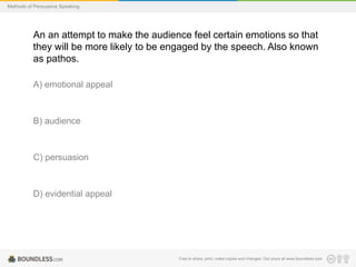 Methods of Persuasive Speaking

An an attempt to make the audience feel certain emotions so that
they will be more likely to be engaged by the speech. Also known
as pathos.
A) emotional appeal

B) audience

C) persuasion

D) evidential appeal

Free to share, print, make copies and changes. Get yours at www.boundless.com

 