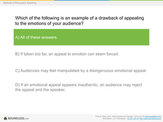 Methods of Persuasive Speaking

Which of the following is an example of a drawback of appealing
to the emotions of your audience?
A) All of these answers.

B) If taken too far, an appeal to emotion can seem forced.

C) Audiences may feel manipulated by a disingenuous emotional appeal.

D) If an emotional appeal appears inauthentic, an audience may reject
the appeal and the speaker.

Free to share, print, make copies and changes. Get yours at www.boundless.com
Boundless - LO. "Boundless." CC BY-SA 3.0 http://www.boundless.com/

 