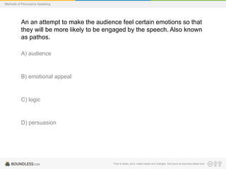 Methods of Persuasive Speaking

An an attempt to make the audience feel certain emotions so that
they will be more likely to be engaged by the speech. Also known
as pathos.
A) audience

B) emotional appeal

C) logic

D) persuasion

Free to share, print, make copies and changes. Get yours at www.boundless.com

 
