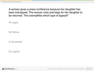 Methods of Persuasive Speaking

A woman gives a press conference because her daughter has
been kidnapped. The woman cries and begs for her daughter to
be returned. This exemplifies which type of appeal?
A) Logos

B) Pathos

C) Evidential

D) Logical

Free to share, print, make copies and changes. Get yours at www.boundless.com

 