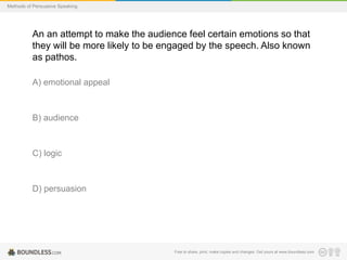 Methods of Persuasive Speaking

An an attempt to make the audience feel certain emotions so that
they will be more likely to be engaged by the speech. Also known
as pathos.
A) emotional appeal

B) audience

C) logic

D) persuasion

Free to share, print, make copies and changes. Get yours at www.boundless.com

 
