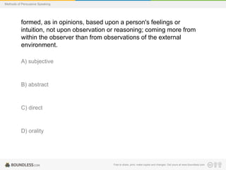 Methods of Persuasive Speaking

formed, as in opinions, based upon a person's feelings or
intuition, not upon observation or reasoning; coming more from
within the observer than from observations of the external
environment.
A) subjective

B) abstract

C) direct

D) orality

Free to share, print, make copies and changes. Get yours at www.boundless.com

 