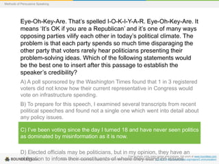 Methods of Persuasive Speaking

Eye-Oh-Key-Are. That’s spelled I-O-K-I-Y-A-R. Eye-Oh-Key-Are. It
means ‘It’s OK if you are a Republican’ and it’s one of many ways
opposing parties vilify each other in today’s political climate. The
problem is that each party spends so much time disparaging the
other party that voters rarely hear politicians presenting their
problem-solving ideas. Which of the following statements would
be the best one to insert after this passage to establish the
speaker’s credibility?
A) A poll sponsored by the Washington Times found that 1 in 3 registered
voters did not know how their current representative in Congress would
vote on infrastructure spending.
B) To prepare for this speech, I examined several transcripts from recent
political speeches and found not a single one which went into detail about
any policy issues.
C) I’ve been voting since the day I turned 18 and have never seen politics
as dominated by misinformation as it is now.
D) Elected officials may be politicians, but in my opinion, they have an
Free to share, print, make copies and changes. Get yours at www.boundless.com
Saylor their constituents of where they stand on issues.
obligation to inform OER. "Communication « Saylor.org – Free Online Courses Built by Professors." CC BY 3.0 http://www.saylor.org/majors/Communication/

 