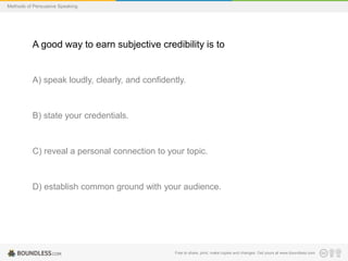 Methods of Persuasive Speaking

A good way to earn subjective credibility is to

A) speak loudly, clearly, and confidently.

B) state your credentials.

C) reveal a personal connection to your topic.

D) establish common ground with your audience.

Free to share, print, make copies and changes. Get yours at www.boundless.com

 