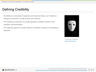 Methods of Persuasive Speaking > Credibility Appeals

Defining Credibility
• Credibility is a composite of subjective and objective factors, so it relates to
feelings and opinions, as well as facts and evidence.

• The subjective component of a public speaker's credibility centers on the
speaker's self-presentation.
• The objective aspect of a public speaker's credibility is based on the speaker's
expertise.

Unmasking Credibility
View on Boundless.com

Free to share, print, make copies and changes. Get yours at www.boundless.com
www.boundless.com/communications/methods-of-persuasive-speaking/credibility-appeals/defining-credibility

 
