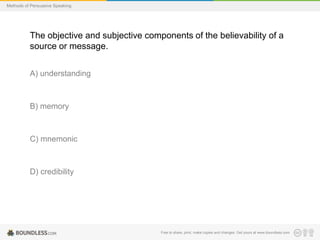 Methods of Persuasive Speaking

The objective and subjective components of the believability of a
source or message.
A) understanding

B) memory

C) mnemonic

D) credibility

Free to share, print, make copies and changes. Get yours at www.boundless.com

 