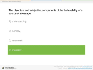 Methods of Persuasive Speaking

The objective and subjective components of the believability of a
source or message.
A) understanding

B) memory

C) mnemonic

D) credibility

Free to share, print, make copies and changes. Get yours at www.boundless.com
Wikipedia. "credibility." CC BY-SA 3.0 http://en.wikipedia.org/wiki/credibility

 
