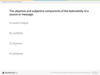 Methods of Persuasive Speaking

The objective and subjective components of the believability of a
source or message.
A) search engine

B) credibility

C) keyword

D) database

Free to share, print, make copies and changes. Get yours at www.boundless.com

 
