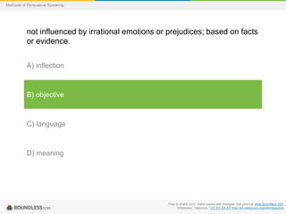 Methods of Persuasive Speaking

not influenced by irrational emotions or prejudices; based on facts
or evidence.
A) inflection

B) objective

C) language

D) meaning

Free to share, print, make copies and changes. Get yours at www.boundless.com
Wiktionary. "objective." CC BY-SA 3.0 http://en.wiktionary.org/wiki/objective

 