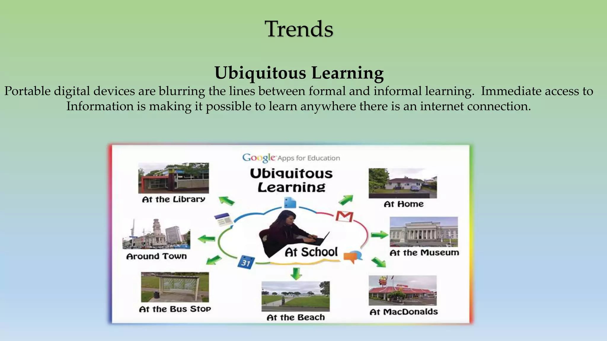 Trends
Ubiquitous Learning
Portable digital devices are blurring the lines between formal and informal learning. Immediate access to
Information is making it possible to learn anywhere there is an internet connection.
 