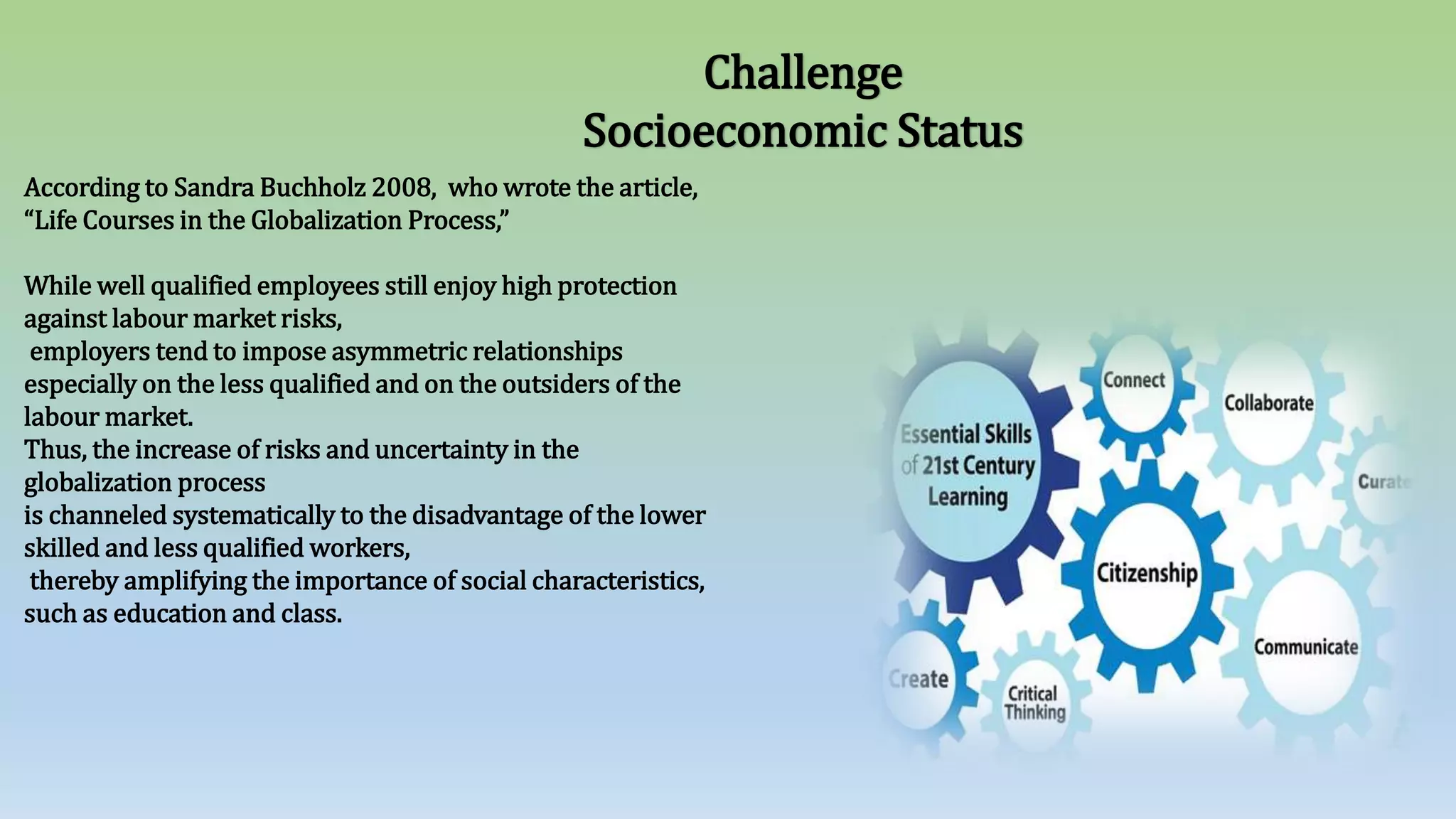 Challenge
Socioeconomic Status
According to Sandra Buchholz 2008, who wrote the article,
“Life Courses in the Globalization Process,”
While well qualified employees still enjoy high protection
against labour market risks,
employers tend to impose asymmetric relationships
especially on the less qualified and on the outsiders of the
labour market.
Thus, the increase of risks and uncertainty in the
globalization process
is channeled systematically to the disadvantage of the lower
skilled and less qualified workers,
thereby amplifying the importance of social characteristics,
such as education and class.
 