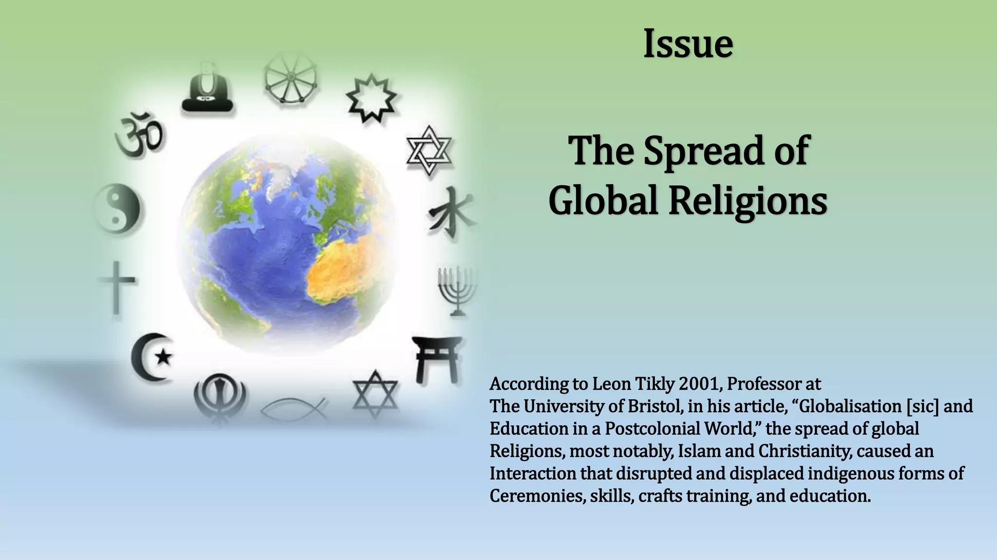 The Spread of
Global Religions
Issue
According to Leon Tikly 2001, Professor at
The University of Bristol, in his article, “Globalisation [sic] and
Education in a Postcolonial World,” the spread of global
Religions, most notably, Islam and Christianity, caused an
Interaction that disrupted and displaced indigenous forms of
Ceremonies, skills, crafts training, and education.
 
