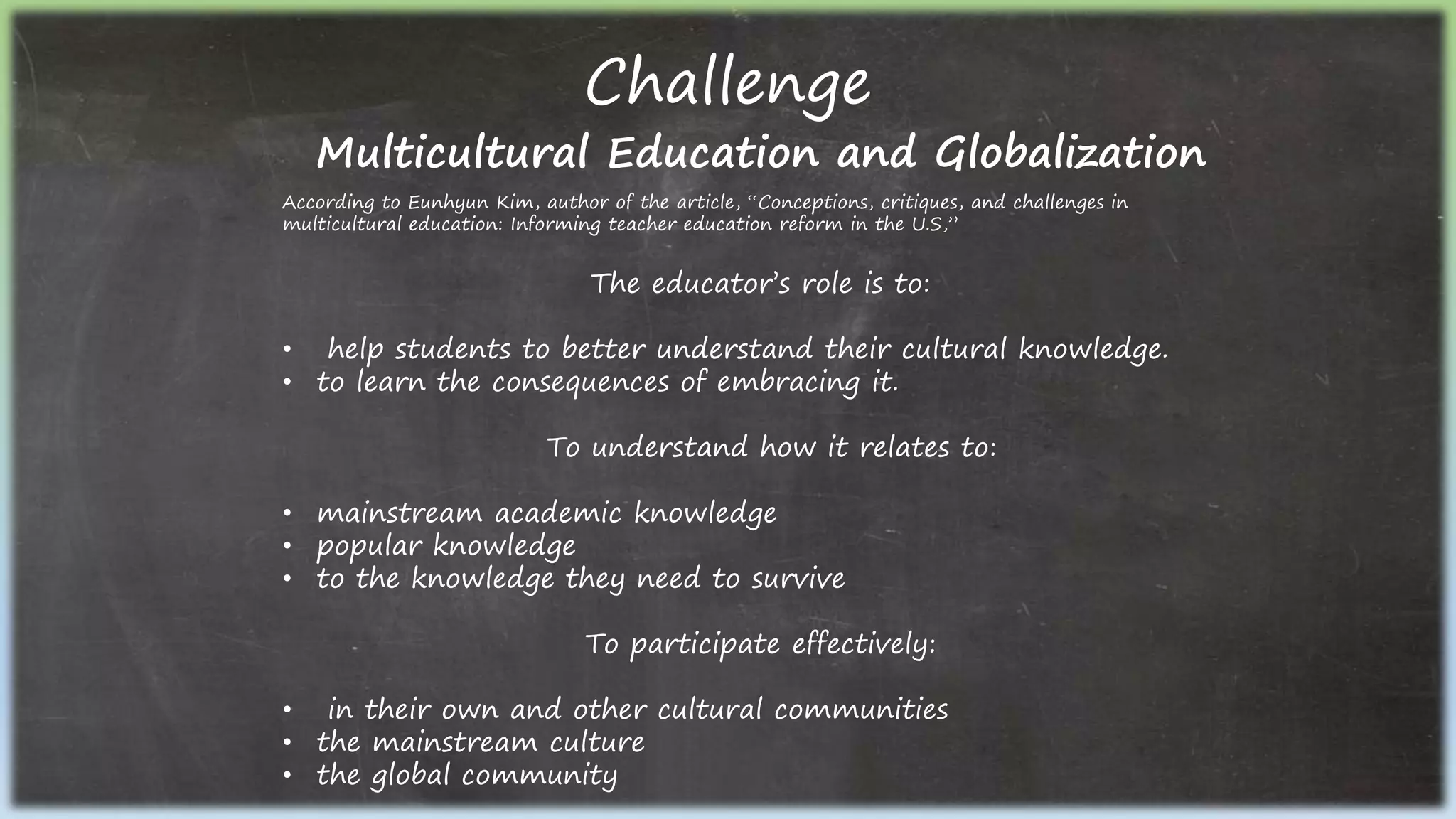 Challenge
Multicultural Education and Globalization
According to Eunhyun Kim, author of the article, “Conceptions, critiques, and challenges in
multicultural education: Informing teacher education reform in the U.S,”
The educator’s role is to:
• help students to better understand their cultural knowledge.
• to learn the consequences of embracing it.
To understand how it relates to:
• mainstream academic knowledge
• popular knowledge
• to the knowledge they need to survive
To participate effectively:
• in their own and other cultural communities
• the mainstream culture
• the global community
 