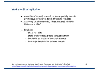 Work should be replicable
• A number of seminal research papers (especially in social
psychology) have proven to be difficult to replicate
• According to John Ioannidis, “most published research
findings are false”
• Solutions:
– Share raw data
– State intended tests before conducting them
– Document all processes and choices made
– Use larger sample sizes or meta analysis
10See “John Ioannidis on Statistical Significance, Economics, and Replication”, EconTalk
http://www.econtalk.org/john-ioannidis-on-statistical-significance-economics-and-replication/
 