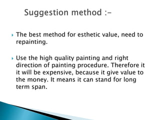  The best method for esthetic value, need to
repainting.
 Use the high quality painting and right
direction of painting procedure. Therefore it
it will be expensive, because it give value to
the money. It means it can stand for long
term span.
 