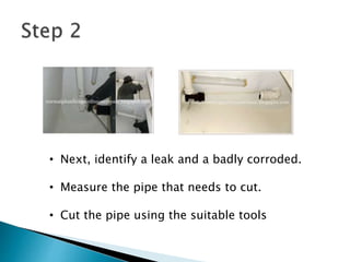 • Next, identify a leak and a badly corroded.
• Measure the pipe that needs to cut.
• Cut the pipe using the suitable tools
 