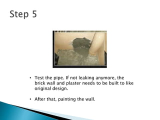 • Test the pipe. If not leaking anymore, the
brick wall and plaster needs to be built to like
original design.
• After that, painting the wall.
 