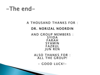 A THOUSAND THANKS FOR :
DR. NORIZAL NOORDIN
AND GROUP MEMBERS :
SYIDA
FARAH
SYAMIN
FAZRUL
JUN REN
ALSO THANKS FOR :
ALL THE GROUP!
- GOOD LUCK!-
 