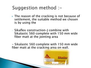  The reason of the cracking is not because of
settlement, the suitable method we chosen
is by using the
- Sikaflex construction-J combine with
Sikalastic 560 complete with 150 mm wide
fiber matt at the jointing area
- Sikalastic 560 complete with 150 mm wide
fiber matt at the cracking area on wall.
 