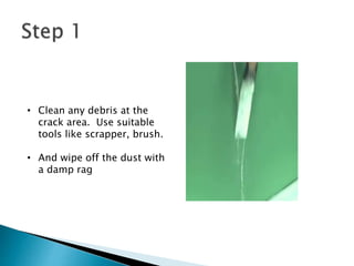 • Clean any debris at the
crack area. Use suitable
tools like scrapper, brush.
• And wipe off the dust with
a damp rag
 