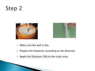 • Make sure the wall is dry.
• Prepare the Sikalastic according to the direction
• Apply the Sikalastic 560 to the crack area.
 