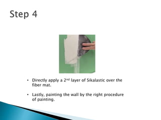 • Directly apply a 2nd layer of Sikalastic over the
fiber mat.
• Lastly, painting the wall by the right procedure
of painting.
 