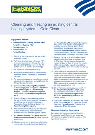 Cleaning and treating an existing central
heating system – Gold Clean

Equipment needed
•	Fernox Powerflow Flushing Machine MKIII                   the Powerflushing Filter regularly. During this
•	Fernox Powerflushing Filter                               time, check each radiator is emitting heat
•	Fernox Protector F1                                       correctly with a ‘touch test’. If the radiator
                                                            remains cold at the bottom in the centre,
•	Fernox Cleaner F3
                                                            rolling the Fernox MaxMag upwards from the
•	Fernox MaxMag                                             bottom of the radiator can help to dislodge any
                                                            persistent sludge in the base. Turn off the boiler.
1.	Turn off all electrical controls and electrically
                                                        11.	 lose off the flow to all of the radiator valves
                                                            C
    isolate the system.
                                                            except one by closing the wheel-head valve
2.	Fully open all wheel-head valves and TRVs               or TRV. Allow the unit to pump through this
    to ensure maximum flow through the valve.               radiator and out to drain for two to five minutes
    (Note the setting of each valve, so that the            whilst maintaining the water level by adding
    system can be re-instated after flushing.)              fresh water to the tank. Reverse the flow during
                                                            this time.
3.	 Set diverter or zone valves to manual.
                                                        12.	 lose the flow on the radiator and then move
                                                            C
4.	Anti-gravity valves (non-return valves) if fitted
                                                            to the next radiator. Open the valves and repeat
    should be bridged, by-passed or temporarily
                                                            radiator flush. Continue until all of the radiators
    removed.
                                                            have been individually flushed. Open up the
5.	 open-vented systems, cap-off or temporarily
    For                                                     valves on all radiators and dynamically flush for
    join together the open-vent and cold-feed to the        a further ten minutes or until the difference in
    filling and expansion tank.                             TDS measurements between the mains and
6.	Connect the Powerflushing Machine MKIII                 the drain agree to within 10%.
    to the heating system using either a Powerflow      13.	 lose the mains water supply and switch off
                                                            C
    Pump Head Adapter or a TF1 Flushing                     the Powerflushing Machine MKIII. Close
    Adapter. Connect the Powerflushing Filter               the system circulator isolation valves and
    on the return to the Powerflushing Machine              disconnect the Powerflushing Machine
    MKIII.                                                  MKIII and Powerflushing Filter from the
7.	Open the flow and return valves and allow               heating system.
    the unit to run for ten minutes with the system     14.	 rain down the system as necessary and install
                                                            D
    operational and all radiator valves open.               a filter from the Fernox TF1 range and protect
    Reverse the flow and check and clean the                by adding Fernox Protector F1 either via a
    Powerflushing Filter regularly.                         radiator, the TF1 or filling loop.
8.	 the water remains dirty, dump the dirty water
    If
    to drain whilst adding clean water to the           Re-commissioning the system
    reservoir tank until the water appears clearer.     Re-connect the system circulator and restore
9.	Add Fernox Cleaner F3 or Cleaner F5 to the          the electrical supply. Remove any temporary
    Powerflushing Machine MKIII via the chemical        connections or caps and reset the valves to their
    addition port.                                      operational positions.

10.	 llow the unit to run for a minimum of one hour
    A
    reversing the flow and checking and cleaning


                                                                             www.fernox.com
 