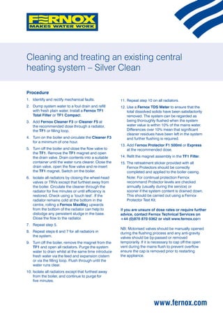 Cleaning and treating an existing central
heating system – Silver Clean

Procedure
1.	 Identify and rectify mechanical faults.             11.	Repeat step 10 on all radiators.
2.	Dump system water to a foul drain and refill        12.	Use a Fernox TDS Meter to ensure that the
    with fresh plain water. Install a Fernox TF1             total dissolved solids have been satisfactorily
    Total Filter or TF1 Compact.                             removed. The system can be regarded as
3.	Add Fernox Cleaner F3 or Cleaner F5 at                   being thoroughly flushed when the system
    the recommended dose through a radiator,                 water value is within 10% of the mains water.
    the TF1 or filling loop.                                 Differences over 10% mean that significant
                                                             cleaner residues have been left in the system
4.	Turn on the boiler and circulate the Cleaner F3          and further flushing is required.
    for a minimum of one hour.
                                                        13.	Add Fernox Protector F1 500ml or Express
5.	Turn off the boiler and close the flow valve to          at the recommended dose.
    the TF1. Remove the TF1 magnet and open
    the drain valve. Drain contents into a suitable     14.	 efit the magnet assembly in the TF1 Filter.
                                                            R
    container until the water runs clearer. Close the   15.	 he retreatment sticker provided with all
                                                            T
    drain valve, open the flow valve and re-insert          Fernox Protectors should be correctly
    the TF1 magnet. Switch on the boiler.                   completed and applied to the boiler casing.
6.	Isolate all radiators by closing the wheel-head     	  Note: For continual protection Fernox
    valves or TRVs except that furthest away from           recommend Protector levels are checked
    the boiler. Circulate the cleaner through the           annually (usually during the service) or
    radiator for five minutes or until efficiency is        sooner if the system content is drained down.
    restored. Check using a ‘touch test’. If the            This should be carried out using a Fernox
    radiator remains cold at the bottom in the              Protector Test Kit.
    centre, rolling a Fernox MaxMag upwards
    from the bottom of the radiator can help to         If you are unsure of dose rates or require further
    dislodge any persistent sludge in the base.         advice, contact Fernox Technical Services on
    Close the flow to the radiator.                     +44 (0)870 870 0362 or visit www.fernox.com
7.	 Repeat step 5.
                                                        NB: Motorised valves should be manually opened
8.	Repeat steps 6 and 7 for all radiators in           during the flushing process and any anti-gravity
    the system.                                         valves should be by-passed or removed
9.	Turn off the boiler, remove the magnet from the     temporarily. If it is necessary to cap off the open
    TF1 and open all radiators. Purge the system        vent during the mains flush to prevent overflow
    water to drain whilst at the same time introduce    ensure the cap is removed prior to restarting
    fresh water via the feed and expansion cistern      the appliance.
    or via the filling loop. Flush through until the
    water runs clear.
10.	solate all radiators except that furthest away
    I
    from the boiler, and continue to purge for
    five minutes.




                                                                             www.fernox.com
 