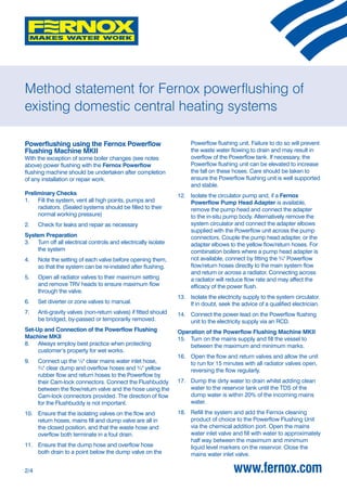 Method statement for Fernox powerflushing of
existing domestic central heating systems

Powerflushing using the Fernox Powerflow                              Powerflow flushing unit. Failure to do so will prevent
Flushing Machine MKII                                                 the waste water flowing to drain and may result in
With the exception of some boiler changes (see notes                  overflow of the Powerflow tank. If necessary, the
above) power flushing with the Fernox Powerflow                       Powerflow flushing unit can be elevated to increase
flushing machine should be undertaken after completion                the fall on these hoses. Care should be taken to
of any installation or repair work.                                   ensure the Powerflow flushing unit is well supported
                                                                      and stable.
Preliminary Checks                                               12. Isolate the circulator pump and, if a Fernox
1. Fill the system, vent all high points, pumps and                  Powerflow Pump Head Adapter is available,
     radiators. (Sealed systems should be filled to their            remove the pump head and connect the adapter
     normal working pressure)                                        to the in-situ pump body. Alternatively remove the
2.    Check for leaks and repair as necessary                        system circulator and connect the adapter elbows
                                                                     supplied with the Powerflow unit across the pump
System Preparation                                                   connectors. Couple the pump head adapter, or the
3. Turn off all electrical controls and electrically isolate         adapter elbows to the yellow flow/return hoses. For
     the system                                                      combination boilers where a pump head adapter is
4.    Note the setting of each valve before opening them,            not available, connect by fitting the ¾" Powerflow
      so that the system can be re-instated after flushing.          flow/return hoses directly to the main system flow
                                                                     and return or across a radiator. Connecting across
5.    Open all radiator valves to their maximum setting              a radiator will reduce flow rate and may affect the
      and remove TRV heads to ensure maximum flow                    efficacy of the power flush.
      through the valve.
                                                                 13. Isolate the electricity supply to the system circulator.
6.    Set diverter or zone valves to manual.                         If in doubt, seek the advice of a qualified electrician.
7.    Anti-gravity valves (non-return valves) if fitted should   14. Connect the power lead on the Powerflow flushing
      be bridged, by-passed or temporarily removed.                  unit to the electricity supply via an RCD.
Set-Up and Connection of the Powerflow Flushing                  Operation of the Powerflow Flushing Machine MKII
Machine MKII                                                     15. Turn on the mains supply and fill the vessel to
8. Always employ best practice when protecting                       between the maximum and minimum marks.
     customer’s property for wet works.
                                                                 16. Open the flow and return valves and allow the unit
9.    Connect up the ½" clear mains water inlet hose,                to run for 15 minutes with all radiator valves open,
      ¾" clear dump and overflow hoses and ¾" yellow                 reversing the flow regularly.
      rubber flow and return hoses to the Powerflow by
      their Cam-lock connectors. Connect the Flushbuddy          17. Dump the dirty water to drain whilst adding clean
      between the flow/return valve and the hose using the           water to the reservoir tank until the TDS of the
      Cam-lock connectors provided. The direction of flow            dump water is within 20% of the incoming mains
      for the Flushbuddy is not important.                           water.
10. Ensure that the isolating valves on the flow and             18. Refill the system and add the Fernox cleaning
    return hoses, mains fill and dump valve are all in               product of choice to the Powerflow Flushing Unit
    the closed position, and that the waste hose and                 via the chemical addition port. Open the mains
    overflow both terminate in a foul drain.                         water inlet valve and fill with water to approximately
                                                                     half way between the maximum and minimum
11. Ensure that the dump hose and overflow hose                      liquid level markers on the reservoir. Close the
    both drain to a point below the dump valve on the                mains water inlet valve.

2/4                                                                                     www.fernox.com
 